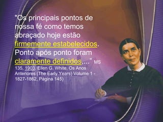 "Os principais pontos de
nossa fé como temos
abraçado hoje estão
firmemente estabelecidos.
Ponto após ponto foram
claramente definidos,...” MS
135, 1903. Ellen G. White, Os Anos
Anteriores (The Early Years) Volume 1 -
1827-1862, Página 145)
 