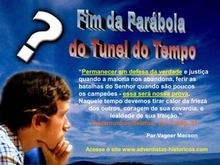 “Permanecer em defesa da verdade e justiça
quando a maioria nos abandona, ferir as
batalhas do Senhor quando são poucos
os campeões - essa será nossa prova.
Naquele tempo devemos tirar calor da frieza
dos outros, coragem de sua covardia, e
lealdade de sua traição.”
Testemunhos Seletos, vol. 2, pág. 31.
Por Vagner Macson
Acesse o site www.adventistas-historicos.com
 