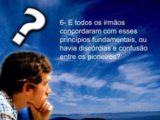 6- E todos os irmãos
concordaram com esses
princípios fundamentais, ou
havia discórdias e confusão
entre os pioneiros?
 