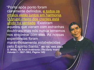 “Ponto após ponto foram
claramente definidos, e todos os
irmãos estão juntos em harmonia.
O grupo inteiro dos crentes está
unido na verdade. Existiram
aqueles que vieram com estranhas
doutrinas, mas nós nunca tememos
nos encontrar com eles. As nossas
experiências foram
maravilhosamente estabelecidas
pelo Espírito Santo.” MS 135, 1903. Ellen
G. White, Os Anos Anteriores (The Early Years)
Volume 1 - 1827-1862, Página 145)
 