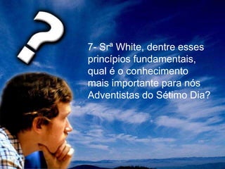 7- Srª White, dentre esses
princípios fundamentais,
qual é o conhecimento
mais importante para nós
Adventistas do Sétimo Dia?
 