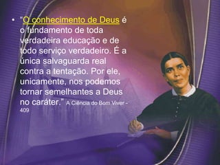 • “O conhecimento de Deus é
o fundamento de toda
verdadeira educação e de
todo serviço verdadeiro. É a
única salvaguarda real
contra a tentação. Por ele,
unicamente, nos podemos
tornar semelhantes a Deus
no caráter.” A Ciência do Bom Viver -
409
 