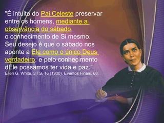"É intuito do Pai Celeste preservar
entre os homens, mediante a
observância do sábado,
o conhecimento de Si mesmo.
Seu desejo é que o sábado nos
aponte a Ele como o único Deus
verdadeiro, e pelo conhecimento
dEle possamos ter vida e paz."
Ellen G. White, 3 TS, 16 (1900), Eventos Finais, 68.
 