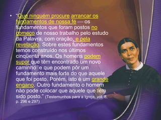 • “Que ninguém procure arrancar os
fundamentos de nossa fé  os
fundamentos que foram postos no
começo de nosso trabalho pelo estudo
da Palavra, com oração, e pela
revelação. Sobre estes fundamentos
temos construído nos últimos
cinqüenta anos. Os homens podem
supor que têm encontrado um novo
caminho e que podem pôr um
fundamento mais forte do que aquele
que foi posto. Porém, isto é um grande
engano. Outro fundamento o homem
não pode colocar que aquele que tem
sido posto.” (Testemunhos para a Igreja, vol. 8,
p. 296 e 297)
 
