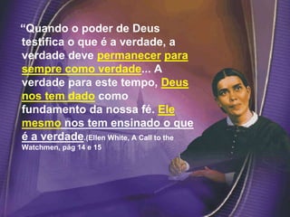 “Quando o poder de Deus
testifica o que é a verdade, a
verdade deve permanecer para
sempre como verdade... A
verdade para este tempo, Deus
nos tem dado como
fundamento da nossa fé. Ele
mesmo nos tem ensinado o que
é a verdade.(Ellen White, A Call to the
Watchmen, pág 14 e 15
 