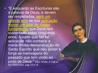 • “E enquanto as Escrituras são
a palavra de Deus, e devem
ser respeitadas, será um
grande erro se sua aplicação
mover um pilar de nosso
fundamento que Deus tem
sustentado estes cinqüenta
anos. Aquele que faz tal
aplicação não conhece a
maravilhosa demonstração do
Santo Espírito que deu poder e
força as mensagens do
passado que tem vindo ao
povo de Deus.” Ellen White, A Call to
the Watchmen, pág 14 e 15
 