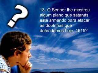 13- O Senhor lhe mostrou
algum plano que satanás
está armando para atacar
as doutrinas que
defendemos hoje, 1915?
 