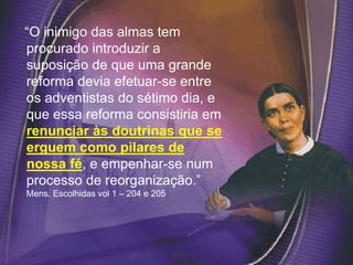 “O inimigo das almas tem
procurado introduzir a
suposição de que uma grande
reforma devia efetuar-se entre
os adventistas do sétimo dia, e
que essa reforma consistiria em
renunciar às doutrinas que se
erguem como pilares de
nossa fé, e empenhar-se num
processo de reorganização.”
Mens. Escolhidas vol 1 – 204 e 205
 
