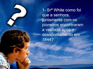 1- Srª White como foi
que a senhora,
juntamente com os
pioneiros encontraram
a verdade após o
desapontamento em
1844?
 