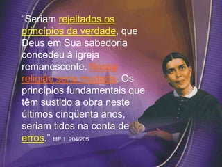 “Seriam rejeitados os
princípios da verdade, que
Deus em Sua sabedoria
concedeu à igreja
remanescente. Nossa
religião seria mudada. Os
princípios fundamentais que
têm sustido a obra neste
últimos cinqüenta anos,
seriam tidos na conta de
erros.” ME 1 204/205
 