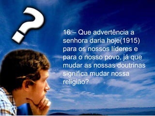 16 – Que advertência a
senhora daria hoje(1915)
para os nossos líderes e
para o nosso povo, já que
mudar as nossas doutrinas
significa mudar nossa
religião?
 