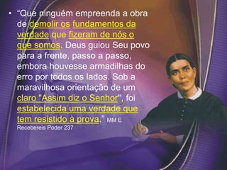 • “Que ninguém empreenda a obra
de demolir os fundamentos da
verdade que fizeram de nós o
que somos. Deus guiou Seu povo
para a frente, passo a passo,
embora houvesse armadilhas do
erro por todos os lados. Sob a
maravilhosa orientação de um
claro "Assim diz o Senhor", foi
estabelecida uma verdade que
tem resistido à prova.” MM E
Recebereis Poder 237
 