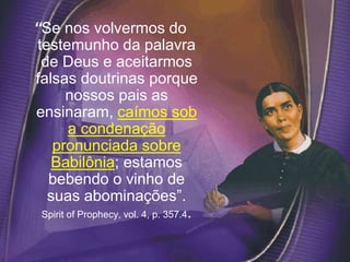 “Se nos volvermos do
testemunho da palavra
de Deus e aceitarmos
falsas doutrinas porque
nossos pais as
ensinaram, caímos sob
a condenação
pronunciada sobre
Babilônia; estamos
bebendo o vinho de
suas abominações”.
Spirit of Prophecy, vol. 4, p. 357.4.
 