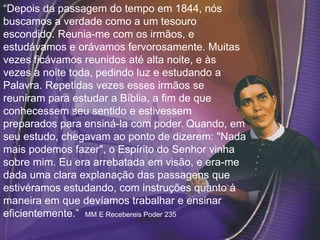 “Depois da passagem do tempo em 1844, nós
buscamos a verdade como a um tesouro
escondido. Reunia-me com os irmãos, e
estudávamos e orávamos fervorosamente. Muitas
vezes ficávamos reunidos até alta noite, e às
vezes a noite toda, pedindo luz e estudando a
Palavra. Repetidas vezes esses irmãos se
reuniram para estudar a Bíblia, a fim de que
conhecessem seu sentido e estivessem
preparados para ensiná-la com poder. Quando, em
seu estudo, chegavam ao ponto de dizerem: "Nada
mais podemos fazer", o Espírito do Senhor vinha
sobre mim. Eu era arrebatada em visão, e era-me
dada uma clara explanação das passagens que
estivéramos estudando, com instruções quanto à
maneira em que devíamos trabalhar e ensinar
eficientemente.” MM E Recebereis Poder 235
 