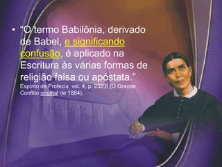 • “O termo Babilônia, derivado
de Babel, e significando
confusão, é aplicado na
Escritura às várias formas de
religião falsa ou apóstata.”
Espírito de Profecia, vol. 4, p. 232.8 (O Grande
Conflito original de 1884).
 