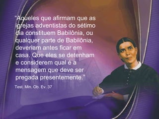 “Aqueles que afirmam que as
igrejas adventistas do sétimo
dia constituem Babilônia, ou
qualquer parte de Babilônia,
deveriam antes ficar em
casa. Que eles se detenham
e considerem qual é a
mensagem que deve ser
pregada presentemente.”
Test. Min. Ob. Ev. 37
 