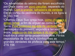 “Os adventistas do sétimo dia foram escolhidos
por Deus como um povo peculiar, separado do
mundo. Com a grande talhadeira da verdade
Ele os cortou da pedreira do mundo, e os ligou a
Si.” SC 148
“Chamou Deus Sua igreja hoje, como chamara o
antigo Israel, a fim de erguer-se como luz na
Terra. Pela poderosa espada da verdade, as
mensagens do primeiro, segundo e terceiro
anjos, separou-os das igrejas e do mundo para
trazê-los a uma santa proximidade dele. Fê-los
depositários de Sua lei, e confiou-lhes as
grandes verdades da profecia para este tempo.”
2TS 156
 