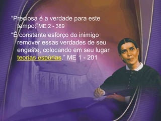 “Preciosa é a verdade para este
tempo;”ME 2 - 389
“É constante esforço do inimigo
remover essas verdades de seu
engaste, colocando em seu lugar
teorias espúrias.” ME 1 - 201
 