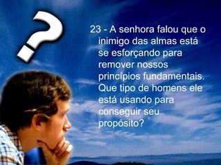 23 - A senhora falou que o
inimigo das almas está
se esforçando para
remover nossos
princípios fundamentais.
Que tipo de homens ele
está usando para
conseguir seu
propósito?
 