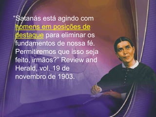 “Satanás está agindo com
homens em posições de
destaque para eliminar os
fundamentos de nossa fé.
Permitiremos que isso seja
feito, irmãos?” Review and
Herald, vol. 19 de
novembro de 1903.
 