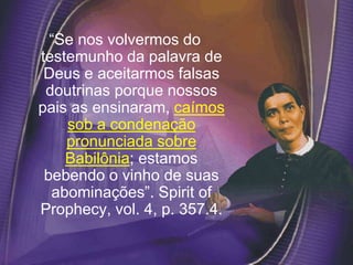 “Se nos volvermos do
testemunho da palavra de
Deus e aceitarmos falsas
doutrinas porque nossos
pais as ensinaram, caímos
sob a condenação
pronunciada sobre
Babilônia; estamos
bebendo o vinho de suas
abominações”. Spirit of
Prophecy, vol. 4, p. 357.4.
 