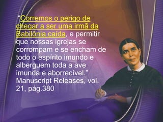 “Corremos o perigo de
chegar a ser uma irmã da
Babilônia caída, e permitir
que nossas igrejas se
corrompam e se encham de
todo o espírito imundo e
alberguem toda a ave
imunda e aborrecível.”
Manuscript Releases, vol.
21, pág.380
 