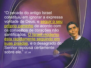 “O pecado do antigo Israel
constituiu em ignorar a expressa
vontade de Deus, e seguir o seu
próprio caminho de acordo com
os conselhos de corações não
santificados. O Israel moderno
esta rapidamente seguindo em
suas pisadas, e o desagrado do
Senhor repousa certamente
sobre ele.” 5T, 94
 