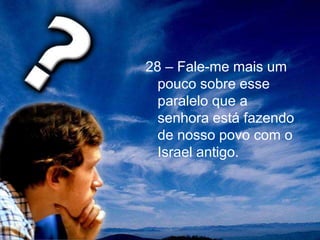 28 – Fale-me mais um
pouco sobre esse
paralelo que a
senhora está fazendo
de nosso povo com o
Israel antigo.
 
