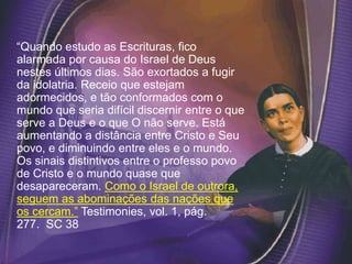 “Quando estudo as Escrituras, fico
alarmada por causa do Israel de Deus
nestes últimos dias. São exortados a fugir
da idolatria. Receio que estejam
adormecidos, e tão conformados com o
mundo que seria difícil discernir entre o que
serve a Deus e o que O não serve. Está
aumentando a distância entre Cristo e Seu
povo, e diminuindo entre eles e o mundo.
Os sinais distintivos entre o professo povo
de Cristo e o mundo quase que
desapareceram. Como o Israel de outrora,
seguem as abominações das nações que
os cercam.” Testimonies, vol. 1, pág.
277. SC 38
 