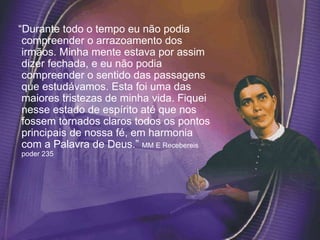 “Durante todo o tempo eu não podia
compreender o arrazoamento dos
irmãos. Minha mente estava por assim
dizer fechada, e eu não podia
compreender o sentido das passagens
que estudávamos. Esta foi uma das
maiores tristezas de minha vida. Fiquei
nesse estado de espírito até que nos
fossem tornados claros todos os pontos
principais de nossa fé, em harmonia
com a Palavra de Deus.” MM E Recebereis
poder 235
 