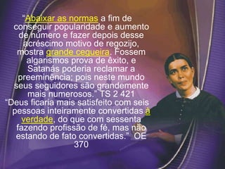 “Abaixar as normas a fim de
conseguir popularidade e aumento
de número e fazer depois desse
acréscimo motivo de regozijo,
mostra grande cegueira. Fossem
algarismos prova de êxito, e
Satanás poderia reclamar a
preeminência; pois neste mundo
seus seguidores são grandemente
mais numerosos.” TS 2 421
“Deus ficaria mais satisfeito com seis
pessoas inteiramente convertidas à
verdade, do que com sessenta
fazendo profissão de fé, mas não
estando de fato convertidas.” OE
370
 