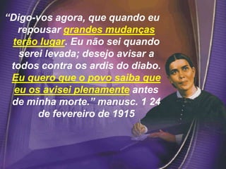 “Digo-vos agora, que quando eu
repousar grandes mudanças
terão lugar. Eu não sei quando
serei levada; desejo avisar a
todos contra os ardis do diabo.
Eu quero que o povo saiba que
eu os avisei plenamente antes
de minha morte.” manusc. 1 24
de fevereiro de 1915
 
