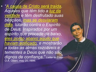 • “A causa de Cristo será traída.
Aqueles que têm tido a luz da
verdade e têm desfrutado suas
bênçãos, mas se desviaram
dela, lutarão contra o Espírito
de Deus. Inspirados por um
espírito que procede de baixo,
eles porão abaixo aquilo que
haviam edificado, e mostrarão
a todas as almas razoáveis e
tementes a Deus que não são
dignos de confiança.” Letter to Elder
O.A. Olsen, may 31, 1896.
 