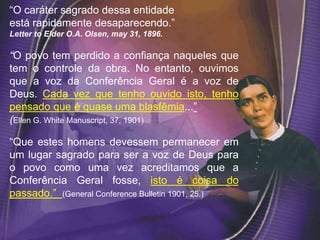 “O caráter sagrado dessa entidade
está rapidamente desaparecendo.”
Letter to Elder O.A. Olsen, may 31, 1896.
“O povo tem perdido a confiança naqueles que
tem o controle da obra. No entanto, ouvimos
que a voz da Conferência Geral é a voz de
Deus. Cada vez que tenho ouvido isto, tenho
pensado que é quase uma blasfêmia...”
(Ellen G. White Manuscript, 37, 1901)
“Que estes homens devessem permanecer em
um lugar sagrado para ser a voz de Deus para
o povo como uma vez acreditamos que a
Conferência Geral fosse, isto é coisa do
passado.” (General Conference Bulletin 1901, 25.)
 