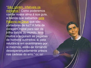 “São, porém, infalíveis os
ministros? Como poderemos
confiar nossa alma à sua guia,
a menos que saibamos pela
Palavra de Deus que são
portadores de luz? A falta de
coragem moral para sair da
trilha batida do mundo, leva
muitos a seguirem as pegadas
de homens ilustrados; e, pela
relutância em examinarem por
si mesmos, estão-se tornando
desesperançadamente presos
nas cadeias do erro.” GC 597
 