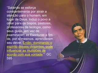 “Satanás se esforça
constantemente por atrair a
atenção para o homem, em
lugar de Deus. Induz o povo a
olhar para os bispos, pastores,
professores de teologia, como
seus guias, em vez de
examinarem as Escrituras a fim
de, por si mesmos, aprenderem
seu dever. Então, dominando o
espírito desses dirigentes, pode
influenciar as multidões de
acordo com sua vontade.” GC
595
 
