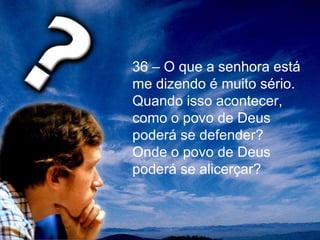 36 – O que a senhora está
me dizendo é muito sério.
Quando isso acontecer,
como o povo de Deus
poderá se defender?
Onde o povo de Deus
poderá se alicerçar?
 