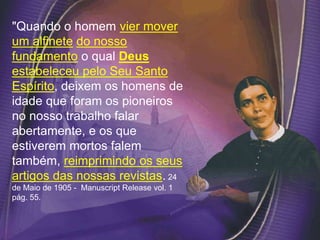 "Quando o homem vier mover
um alfinete do nosso
fundamento o qual Deus
estabeleceu pelo Seu Santo
Espírito, deixem os homens de
idade que foram os pioneiros
no nosso trabalho falar
abertamente, e os que
estiverem mortos falem
também, reimprimindo os seus
artigos das nossas revistas. 24
de Maio de 1905 - Manuscript Release vol. 1
pág. 55.
 