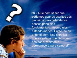 38 – Que bom saber que
podemos usar os escritos dos
pioneiros para defender os
nossos princípios
fundamentais, mesmo eles
estando mortos. Então, se eu
entendi bem, isso significa
que a verdade que Deus tem
nos dado, realmente
permanecerá para sempre!?
 