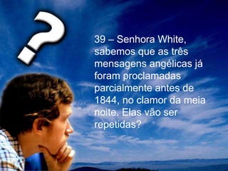 39 – Senhora White,
sabemos que as três
mensagens angélicas já
foram proclamadas
parcialmente antes de
1844, no clamor da meia
noite. Elas vão ser
repetidas?
 