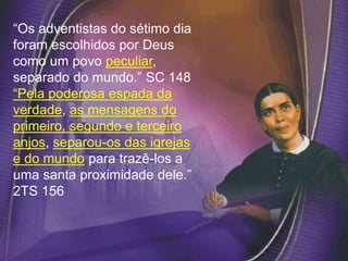 “Os adventistas do sétimo dia
foram escolhidos por Deus
como um povo peculiar,
separado do mundo.” SC 148
“Pela poderosa espada da
verdade, as mensagens do
primeiro, segundo e terceiro
anjos, separou-os das igrejas
e do mundo para trazê-los a
uma santa proximidade dele.”
2TS 156
 