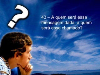 43 – A quem será essa
mensagem dada, a quem
será esse chamado?
 