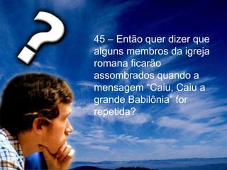 45 – Então quer dizer que
alguns membros da igreja
romana ficarão
assombrados quando a
mensagem “Caiu, Caiu a
grande Babilônia” for
repetida?
 
