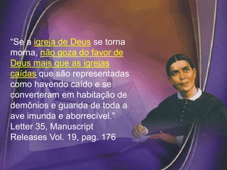 “Se a igreja de Deus se torna
morna, não goza do favor de
Deus mais que as igrejas
caídas que são representadas
como havendo caído e se
converteram em habitação de
demônios e guarida de toda a
ave imunda e aborrecível.”
Letter 35, Manuscript
Releases Vol. 19, pag. 176
 