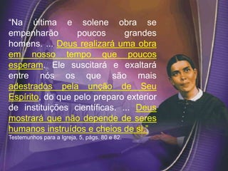 “Na última e solene obra se
empenharão poucos grandes
homens. ... Deus realizará uma obra
em nosso tempo que poucos
esperam. Ele suscitará e exaltará
entre nós os que são mais
adestrados pela unção de Seu
Espírito, do que pelo preparo exterior
de instituições científicas. ... Deus
mostrará que não depende de seres
humanos instruídos e cheios de si.”
Testemunhos para a Igreja, 5, págs. 80 e 82.
 