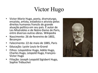 Victor Hugo
• Victor-Marie Hugo, poeta, dramaturgo,
  ensaísta, artista, estadista e ativista pelos
  direitos humanos francês de grande
  atuação política em seu país. É autor de
  Les Misérables e de Notre-Dame de Paris,
  entre diversas outras obras. Wikipedia
• Nascimento: 26 de fevereiro de 1802,
  Besançon
• Falecimento: 22 de maio de 1885, Paris
• Educação: Lycée Louis-le-Grand
• Filhos: Léopoldine Hugo, Adèle Hugo,
  Charles Hugo, Léopold Hugo, François-
  Victor Hugo
• Filiação: Joseph Leopold Sigisbert Hugo,
  Sophie Trébuchet
 
