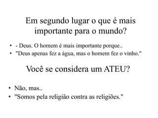Em segundo lugar o que é mais
        importante para o mundo?
• - Deus. O homem é mais importante porque..
• "Deus apenas fez a água, mas o homem fez o vinho."

      Você se considera um ATEU?

• Não, mas..
• "Somos pela religião contra as religiões."
 