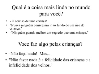 Qual é a coisa mais linda no mundo
                para você?
• - O sorriso de uma criança!
• "Nunca ninguém conseguirá ir ao fundo de um riso de
  criança."
• -"Ninguém guarda melhor um segredo que uma criança."


       Voce faz algo pelas crianças?
• -Não faço nada! Mas...
• "Não fazer nada é a felicidade das crianças e a
  infelicidade dos velhos."
 