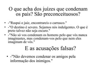 O que acha dos juízes que condenam
     os pais? São preconceituosos?
• -"Raspai o juiz, encontrareis o carrasco."
• -"O destino é severo. Sejamos nós indulgentes. O que é
  preto talvez não seja escuro."
• -"Não só vos condenam os homens pelo que vós nunca
  imaginastes, mas condenam-vos pelo que nem eles
  imaginam de vós."
             E as acusações falsas?
 • -"Não devemos condenar os amigos pela
   informação dos inimigos."
 