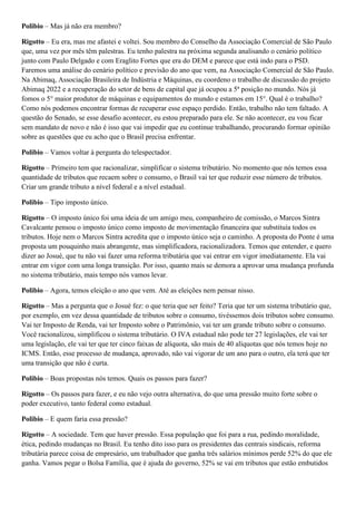 Polibio – Mas já não era membro?
Rigotto – Eu era, mas me afastei e voltei. Sou membro do Conselho da Associação Comercial de São Paulo
que, uma vez por mês têm palestras. Eu tenho palestra na próxima segunda analisando o cenário político
junto com Paulo Delgado e com Eraglito Fortes que era do DEM e parece que está indo para o PSD.
Faremos uma análise do cenário político e previsão do ano que vem, na Associação Comercial de São Paulo.
Na Abimaq, Associação Brasileira de Indústria e Máquinas, eu coordeno o trabalho de discussão do projeto
Abimaq 2022 e a recuperação do setor de bens de capital que já ocupou a 5ª posição no mundo. Nós já
fomos o 5° maior produtor de máquinas e equipamentos do mundo e estamos em 15°. Qual é o trabalho?
Como nós podemos encontrar formas de recuperar esse espaço perdido. Então, trabalho não tem faltado. A
questão do Senado, se esse desafio acontecer, eu estou preparado para ele. Se não acontecer, eu vou ficar
sem mandato de novo e não é isso que vai impedir que eu continue trabalhando, procurando formar opinião
sobre as questões que eu acho que o Brasil precisa enfrentar.
Polibio – Vamos voltar à pergunta do telespectador.
Rigotto – Primeiro tem que racionalizar, simplificar o sistema tributário. No momento que nós temos essa
quantidade de tributos que recaem sobre o consumo, o Brasil vai ter que reduzir esse número de tributos.
Criar um grande tributo a nível federal e a nível estadual.
Polibio – Tipo imposto único.
Rigotto – O imposto único foi uma ideia de um amigo meu, companheiro de comissão, o Marcos Sintra
Cavalcante pensou o imposto único como imposto de movimentação financeira que substituía todos os
tributos. Hoje nem o Marcos Sintra acredita que o imposto único seja o caminho. A proposta do Ponte é uma
proposta um pouquinho mais abrangente, mas simplificadora, racionalizadora. Temos que entender, e quero
dizer ao Josué, que tu não vai fazer uma reforma tributária que vai entrar em vigor imediatamente. Ela vai
entrar em vigor com uma longa transição. Por isso, quanto mais se demora a aprovar uma mudança profunda
no sistema tributário, mais tempo nós vamos levar.
Polibio – Agora, temos eleição o ano que vem. Até as eleições nem pensar nisso.
Rigotto – Mas a pergunta que o Josué fez: o que teria que ser feito? Teria que ter um sistema tributário que,
por exemplo, em vez dessa quantidade de tributos sobre o consumo, tivéssemos dois tributos sobre consumo.
Vai ter Imposto de Renda, vai ter Imposto sobre o Patrimônio, vai ter um grande tributo sobre o consumo.
Você racionalizou, simplificou o sistema tributário. O IVA estadual não pode ter 27 legislações, ele vai ter
uma legislação, ele vai ter que ter cinco faixas de alíquota, são mais de 40 alíquotas que nós temos hoje no
ICMS. Então, esse processo de mudança, aprovado, não vai vigorar de um ano para o outro, ela terá que ter
uma transição que não é curta.
Polibio – Boas propostas nós temos. Quais os passos para fazer?
Rigotto – Os passos para fazer, e eu não vejo outra alternativa, do que uma pressão muito forte sobre o
poder executivo, tanto federal como estadual.
Polibio – E quem faria essa pressão?
Rigotto – A sociedade. Tem que haver pressão. Essa população que foi para a rua, pedindo moralidade,
ética, pedindo mudanças no Brasil. Eu tenho dito isso para os presidentes das centrais sindicais, reforma
tributária parece coisa de empresário, um trabalhador que ganha três salários mínimos perde 52% do que ele
ganha. Vamos pegar o Bolsa Família, que é ajuda do governo, 52% se vai em tributos que estão embutidos

 